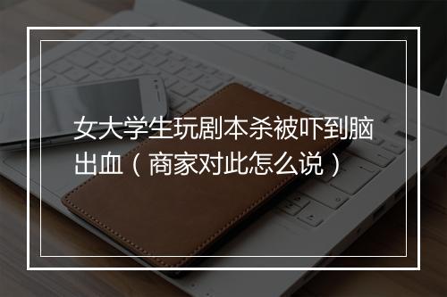 女大学生玩剧本杀被吓到脑出血（商家对此怎么说）
