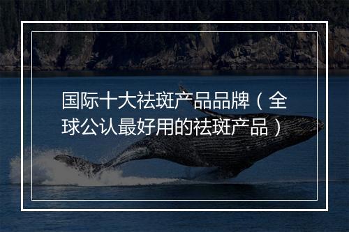 国际十大祛斑产品品牌（全球公认最好用的祛斑产品）