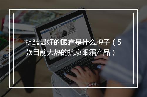 抗皱最好的眼霜是什么牌子（5款目前大热的抗衰眼霜产品）