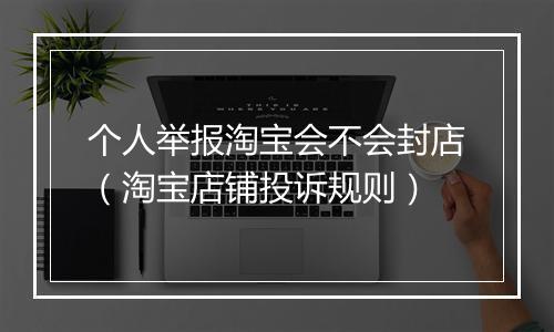 个人举报淘宝会不会封店（淘宝店铺投诉规则）