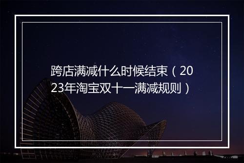 跨店满减什么时候结束（2023年淘宝双十一满减规则）