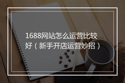 1688网站怎么运营比较好（新手开店运营妙招）