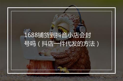 1688铺货到抖音小店会封号吗（抖店一件代发的方法）