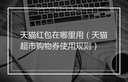 天猫红包在哪里用（天猫超市购物券使用规则）