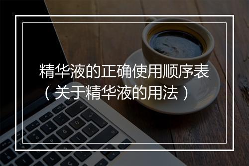 精华液的正确使用顺序表（关于精华液的用法）