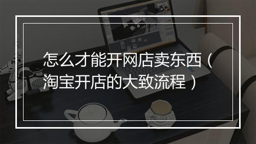怎么才能开网店卖东西（淘宝开店的大致流程）