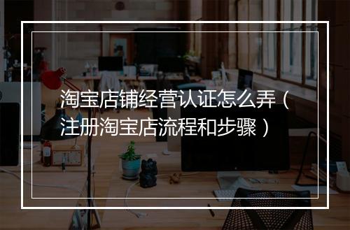 淘宝店铺经营认证怎么弄（注册淘宝店流程和步骤）