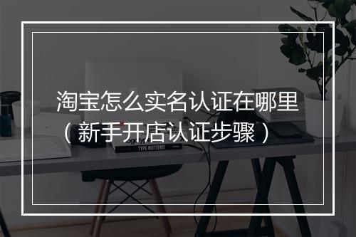 淘宝怎么实名认证在哪里（新手开店认证步骤）