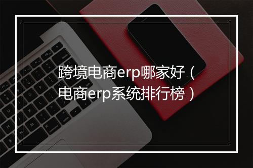 跨境电商erp哪家好（电商erp系统排行榜）