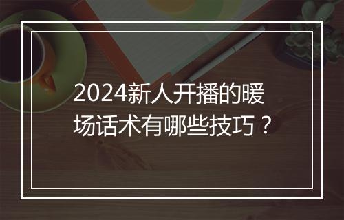2024新人开播的暖场话术有哪些技巧？