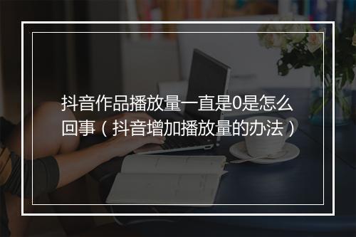抖音作品播放量一直是0是怎么回事（抖音增加播放量的办法）