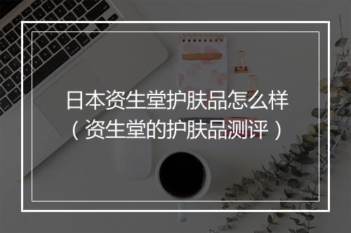 日本资生堂护肤品怎么样（资生堂的护肤品测评）