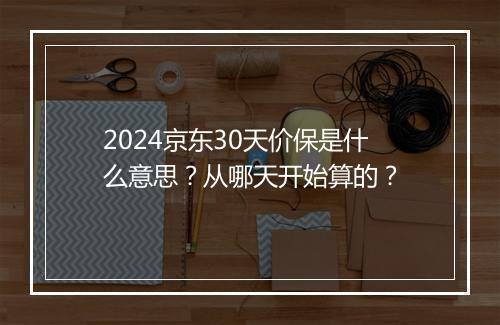 2024京东30天价保是什么意思？从哪天开始算的？