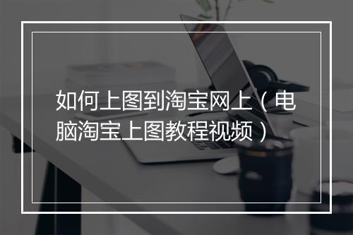 如何上图到淘宝网上（电脑淘宝上图教程视频）