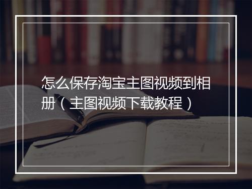 怎么保存淘宝主图视频到相册（主图视频下载教程）