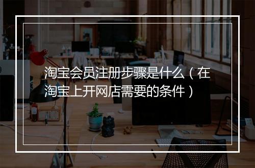 淘宝会员注册步骤是什么（在淘宝上开网店需要的条件）