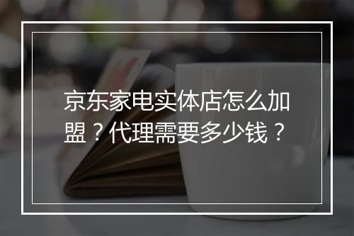 京东家电实体店怎么加盟？代理需要多少钱？