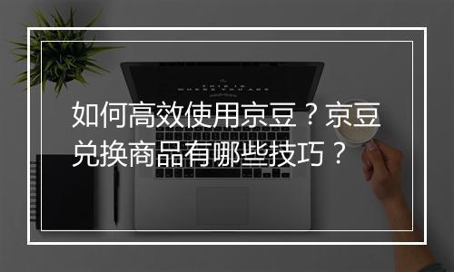 如何高效使用京豆？京豆兑换商品有哪些技巧？