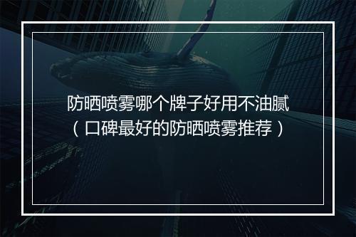 防晒喷雾哪个牌子好用不油腻（口碑最好的防晒喷雾推荐）