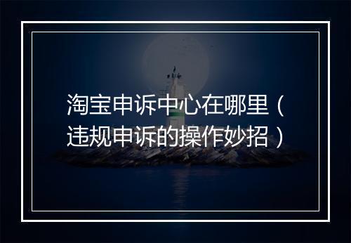 淘宝申诉中心在哪里（违规申诉的操作妙招）