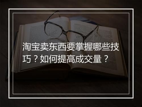 淘宝卖东西要掌握哪些技巧？如何提高成交量？