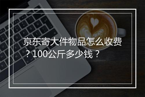 京东寄大件物品怎么收费？100公斤多少钱？