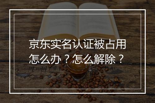 京东实名认证被占用怎么办？怎么解除？
