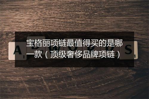 宝格丽项链最值得买的是哪一款（顶级奢侈品牌项链）