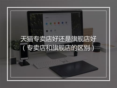 天猫专卖店好还是旗舰店好（专卖店和旗舰店的区别）