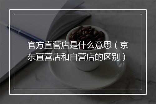 官方直营店是什么意思（京东直营店和自营店的区别）