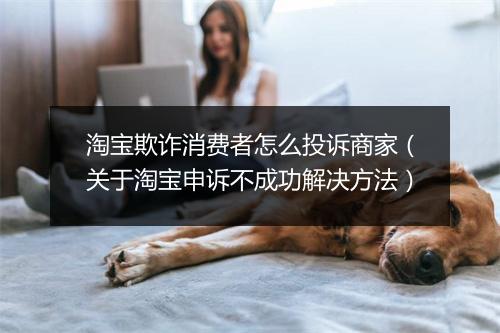淘宝欺诈消费者怎么投诉商家（关于淘宝申诉不成功解决方法）