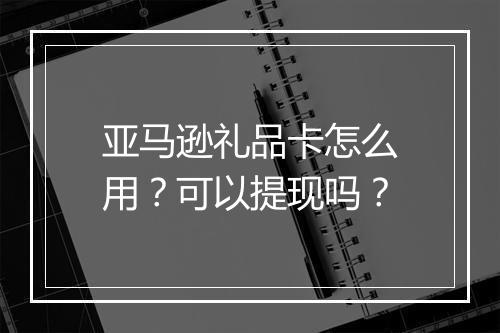 亚马逊礼品卡怎么用？可以提现吗？