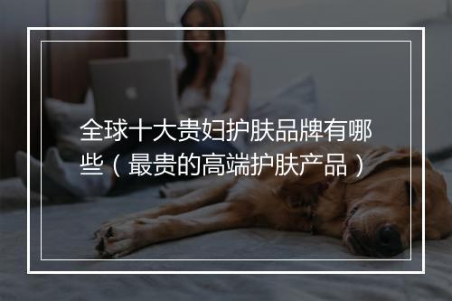 全球十大贵妇护肤品牌有哪些（最贵的高端护肤产品）