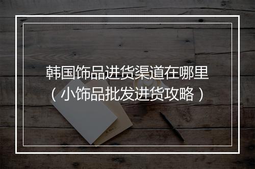 韩国饰品进货渠道在哪里（小饰品批发进货攻略）