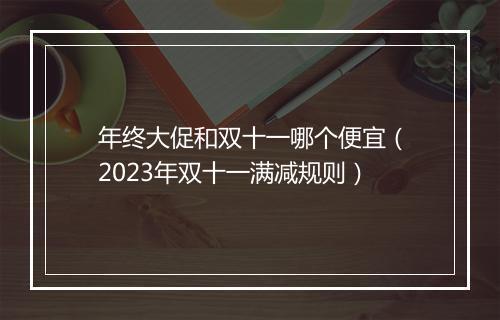 年终大促和双十一哪个便宜（2023年双十一满减规则）