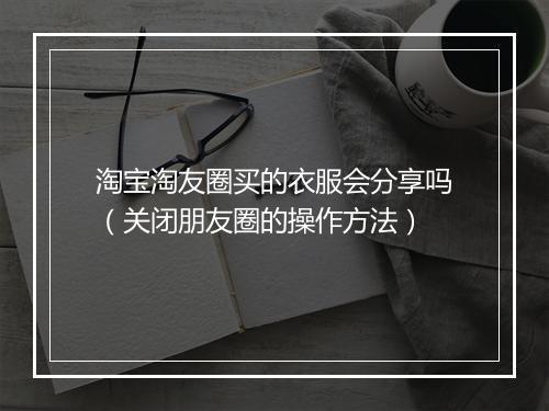 淘宝淘友圈买的衣服会分享吗（关闭朋友圈的操作方法）