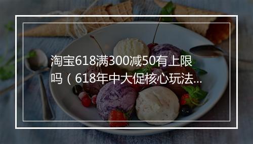 淘宝618满300减50有上限吗（618年中大促核心玩法）