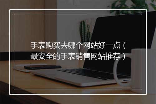 手表购买去哪个网站好一点（最安全的手表销售网站推荐）
