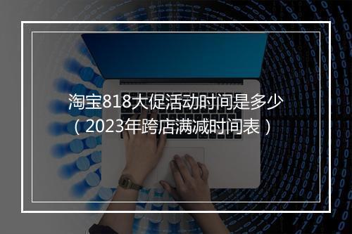 淘宝818大促活动时间是多少（2023年跨店满减时间表）