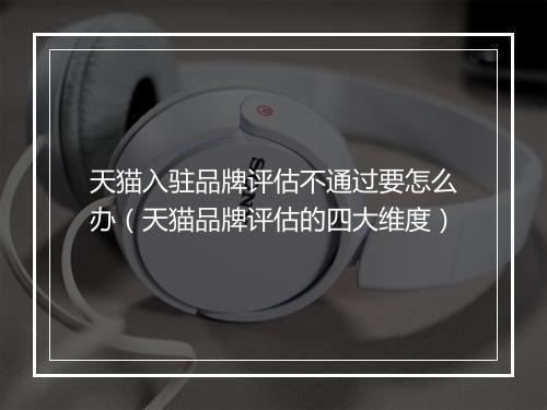 天猫入驻品牌评估不通过要怎么办（天猫品牌评估的四大维度）