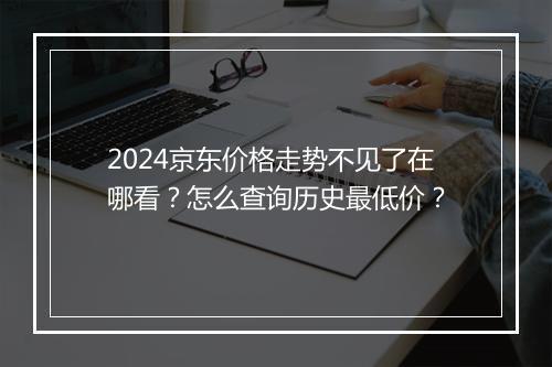 2024京东价格走势不见了在哪看？怎么查询历史最低价？