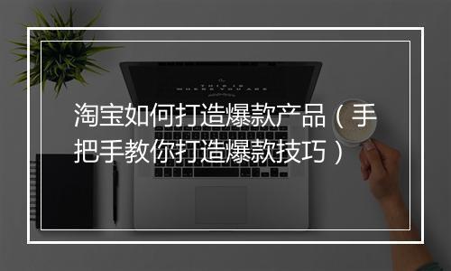 淘宝如何打造爆款产品（手把手教你打造爆款技巧）