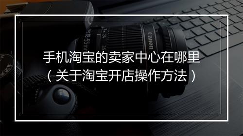 手机淘宝的卖家中心在哪里（关于淘宝开店操作方法）