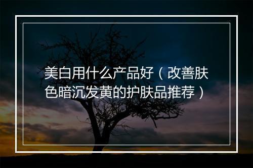 美白用什么产品好（改善肤色暗沉发黄的护肤品推荐）