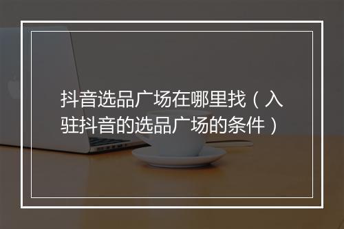 抖音选品广场在哪里找（入驻抖音的选品广场的条件）