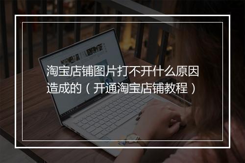 淘宝店铺图片打不开什么原因造成的（开通淘宝店铺教程）