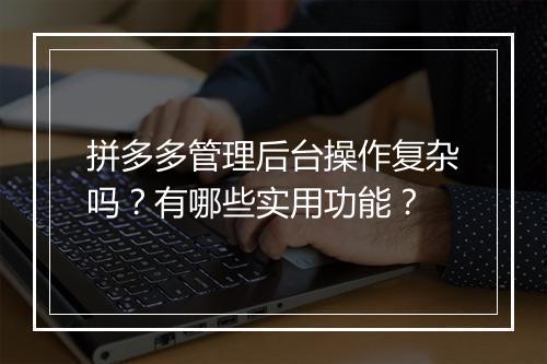 拼多多管理后台操作复杂吗？有哪些实用功能？