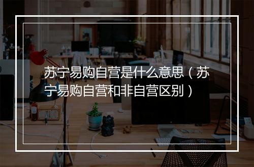 苏宁易购自营是什么意思（苏宁易购自营和非自营区别）
