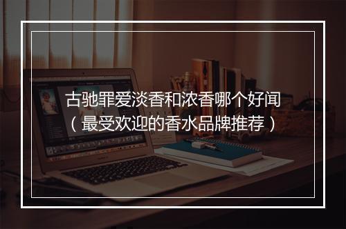 古驰罪爱淡香和浓香哪个好闻（最受欢迎的香水品牌推荐）
