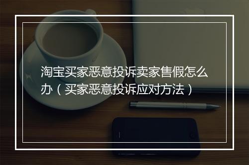 淘宝买家恶意投诉卖家售假怎么办（买家恶意投诉应对方法）